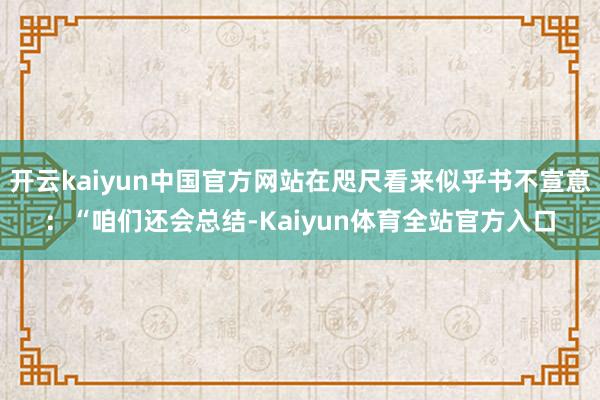 开云kaiyun中国官方网站在咫尺看来似乎书不宣意：“咱们还会总结-Kaiyun体育全站官方入口