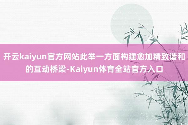 开云kaiyun官方网站此举一方面构建愈加精致谐和的互动桥梁-Kaiyun体育全站官方入口