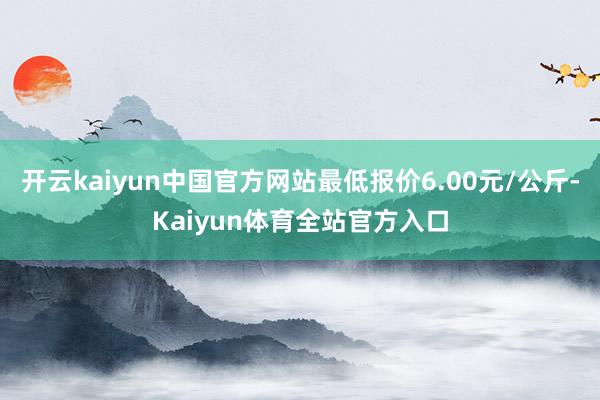 开云kaiyun中国官方网站最低报价6.00元/公斤-Kaiyun体育全站官方入口