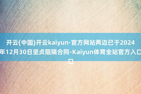 开云(中国)开云kaiyun·官方网站两边已于2024年12月30日坚贞阻隔合同-Kaiyun体育全站官方入口