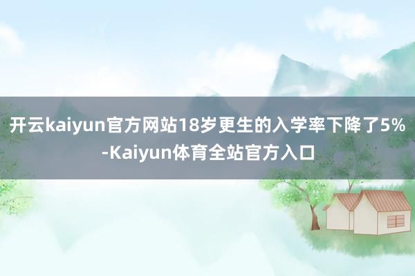 开云kaiyun官方网站18岁更生的入学率下降了5%-Kaiyun体育全站官方入口