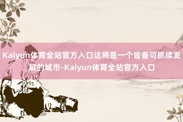 Kaiyun体育全站官方入口这将是一个皆备可抓续发展的城市-Kaiyun体育全站官方入口