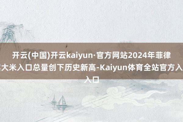 开云(中国)开云kaiyun·官方网站2024年菲律宾大米入口总量创下历史新高-Kaiyun体育全站官方入口