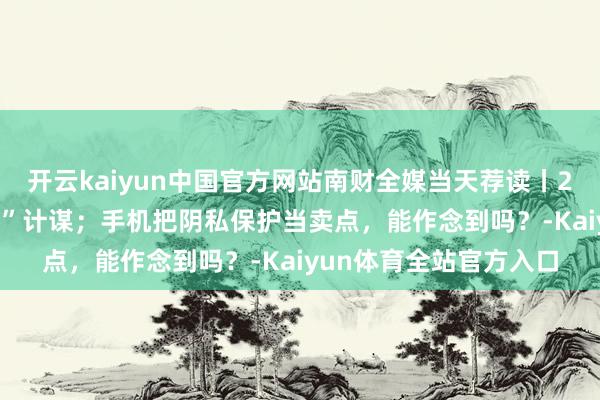 开云kaiyun中国官方网站南财全媒当天荐读丨2025年加力履行“两新”计谋；手机把阴私保护当卖点，能作念到吗？-Kaiyun体育全站官方入口