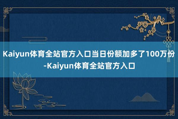 Kaiyun体育全站官方入口当日份额加多了100万份-Kaiyun体育全站官方入口