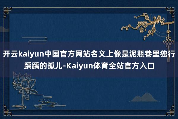 开云kaiyun中国官方网站名义上像是泥瓶巷里独行踽踽的孤儿-Kaiyun体育全站官方入口
