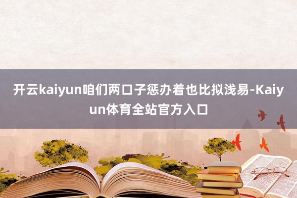 开云kaiyun咱们两口子惩办着也比拟浅易-Kaiyun体育全站官方入口