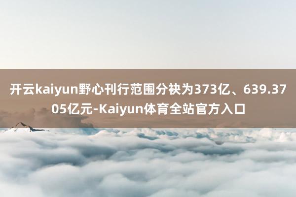 开云kaiyun野心刊行范围分袂为373亿、639.3705亿元-Kaiyun体育全站官方入口