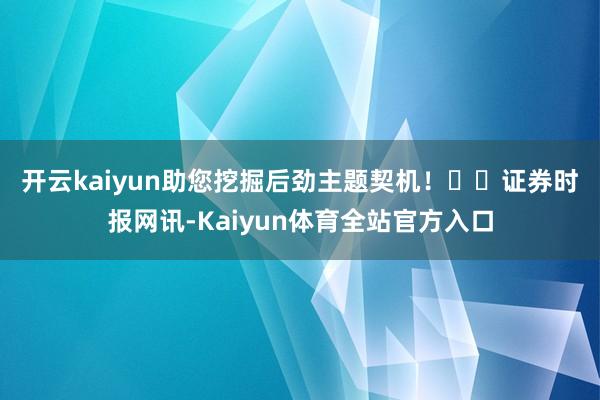 开云kaiyun助您挖掘后劲主题契机！		　　证券时报网讯-Kaiyun体育全站官方入口