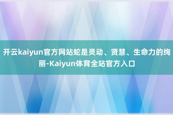 开云kaiyun官方网站蛇是灵动、贤慧、生命力的绚丽-Kaiyun体育全站官方入口