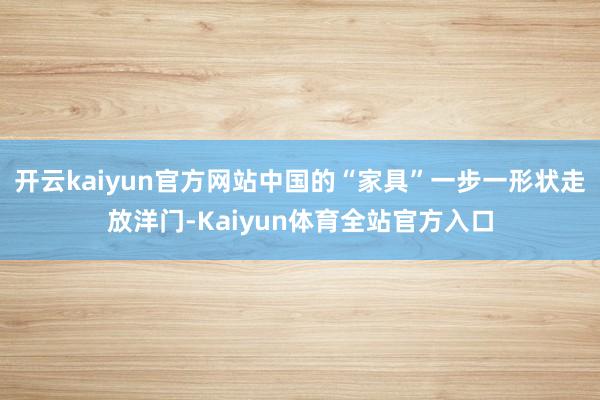 开云kaiyun官方网站中国的“家具”一步一形状走放洋门-Kaiyun体育全站官方入口