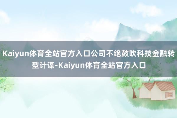 Kaiyun体育全站官方入口公司不绝鼓吹科技金融转型计谋-Kaiyun体育全站官方入口