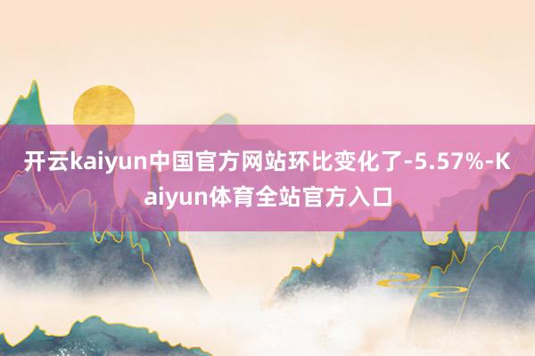 开云kaiyun中国官方网站环比变化了-5.57%-Kaiyun体育全站官方入口