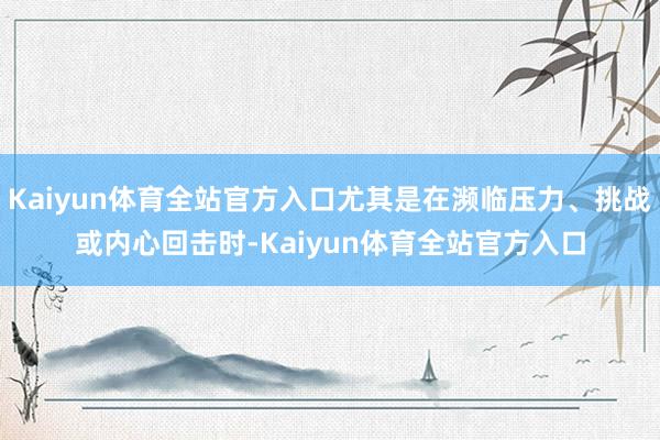 Kaiyun体育全站官方入口尤其是在濒临压力、挑战或内心回击时-Kaiyun体育全站官方入口