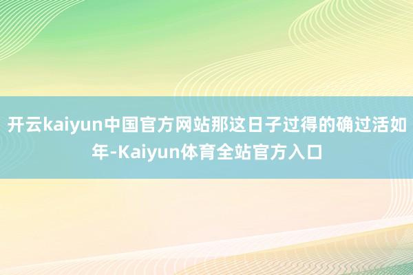 开云kaiyun中国官方网站那这日子过得的确过活如年-Kaiyun体育全站官方入口