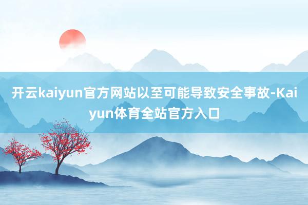 开云kaiyun官方网站以至可能导致安全事故-Kaiyun体育全站官方入口