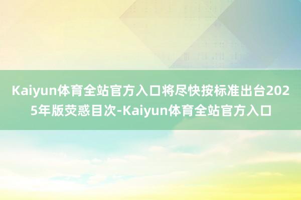 Kaiyun体育全站官方入口将尽快按标准出台2025年版荧惑目次-Kaiyun体育全站官方入口