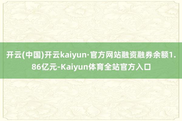 开云(中国)开云kaiyun·官方网站融资融券余额1.86亿元-Kaiyun体育全站官方入口
