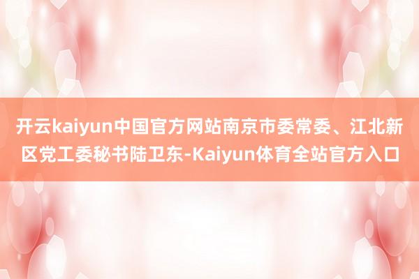 开云kaiyun中国官方网站南京市委常委、江北新区党工委秘书陆卫东-Kaiyun体育全站官方入口