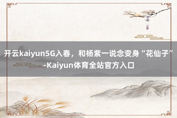 开云kaiyun5G入春，和杨紫一说念变身“花仙子”-Kaiyun体育全站官方入口