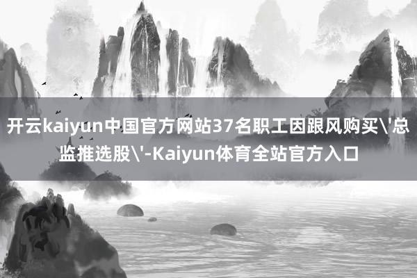 开云kaiyun中国官方网站37名职工因跟风购买'总监推选股'-Kaiyun体育全站官方入口