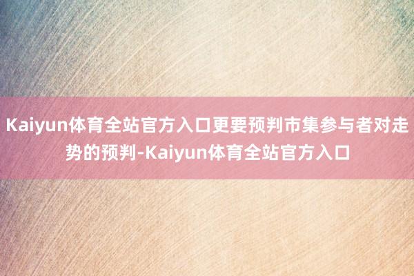 Kaiyun体育全站官方入口更要预判市集参与者对走势的预判-Kaiyun体育全站官方入口