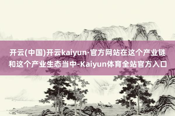 开云(中国)开云kaiyun·官方网站在这个产业链和这个产业生态当中-Kaiyun体育全站官方入口