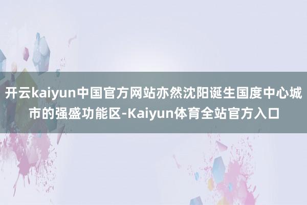 开云kaiyun中国官方网站亦然沈阳诞生国度中心城市的强盛功能区-Kaiyun体育全站官方入口