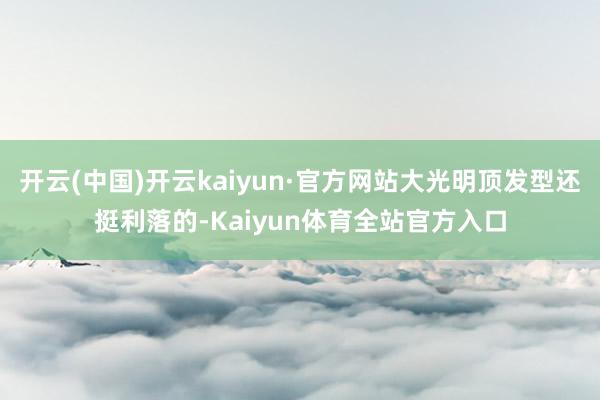 开云(中国)开云kaiyun·官方网站大光明顶发型还挺利落的-Kaiyun体育全站官方入口