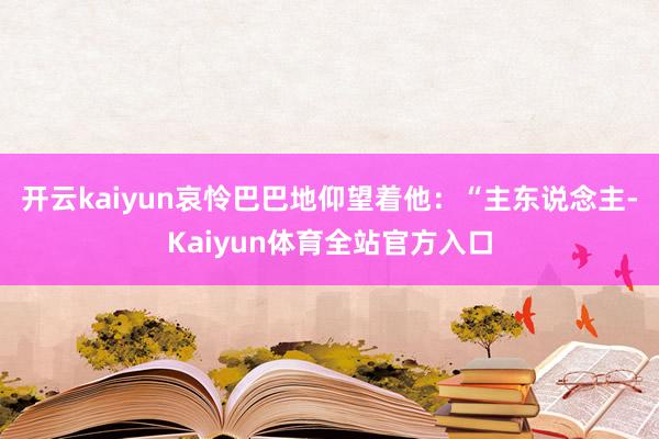 开云kaiyun哀怜巴巴地仰望着他：“主东说念主-Kaiyun体育全站官方入口