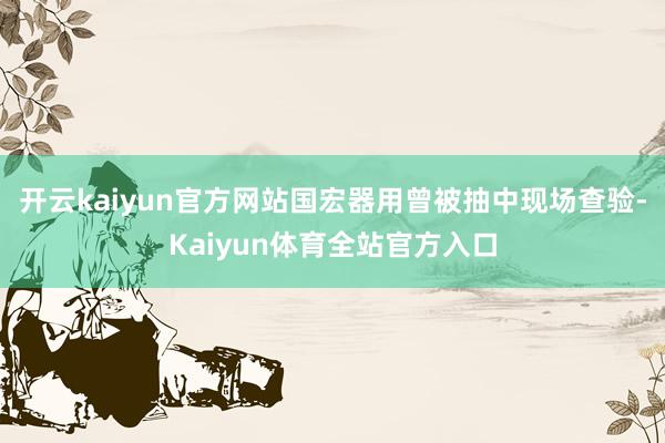 开云kaiyun官方网站国宏器用曾被抽中现场查验-Kaiyun体育全站官方入口