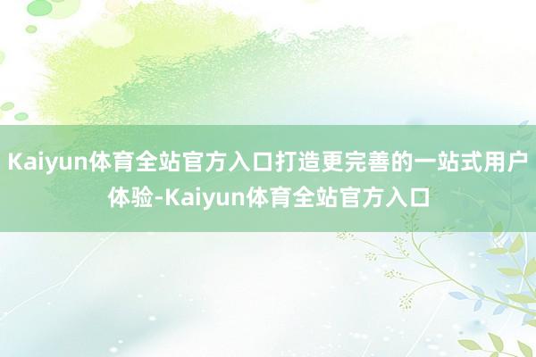 Kaiyun体育全站官方入口打造更完善的一站式用户体验-Kaiyun体育全站官方入口