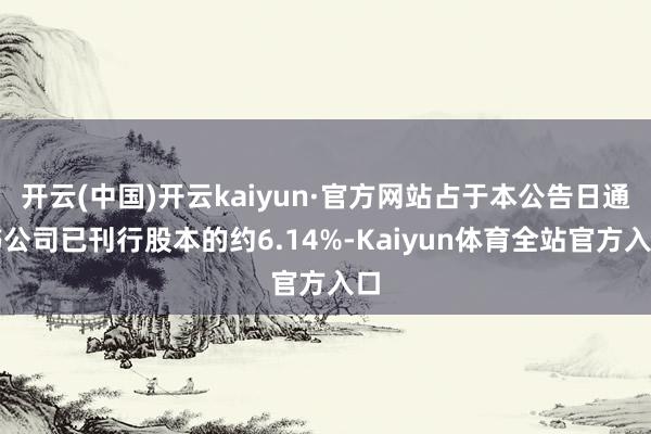 开云(中国)开云kaiyun·官方网站占于本公告日通书公司已刊行股本的约6.14%-Kaiyun体育全站官方入口