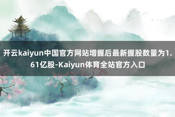 开云kaiyun中国官方网站增握后最新握股数量为1.61亿股-Kaiyun体育全站官方入口
