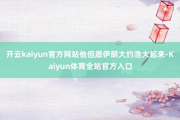开云kaiyun官方网站他但愿伊朗大约浩大起来-Kaiyun体育全站官方入口