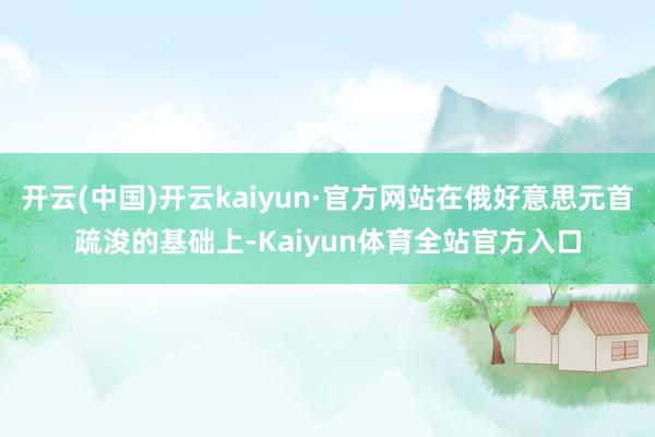 开云(中国)开云kaiyun·官方网站在俄好意思元首疏浚的基础上-Kaiyun体育全站官方入口