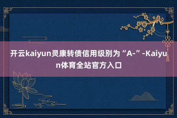 开云kaiyun灵康转债信用级别为“A-”-Kaiyun体育全站官方入口