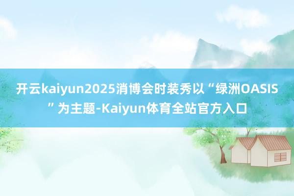 开云kaiyun2025消博会时装秀以“绿洲OASIS”为主题-Kaiyun体育全站官方入口