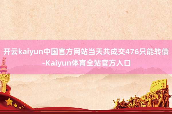 开云kaiyun中国官方网站当天共成交476只能转债-Kaiyun体育全站官方入口