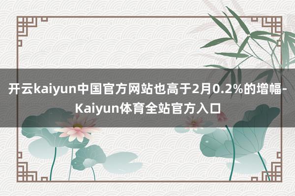 开云kaiyun中国官方网站也高于2月0.2%的增幅-Kaiyun体育全站官方入口