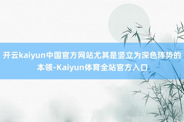 开云kaiyun中国官方网站尤其是竖立为深色阵势的本领-Kaiyun体育全站官方入口