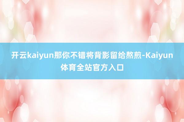 开云kaiyun那你不错将背影留给熬煎-Kaiyun体育全站官方入口