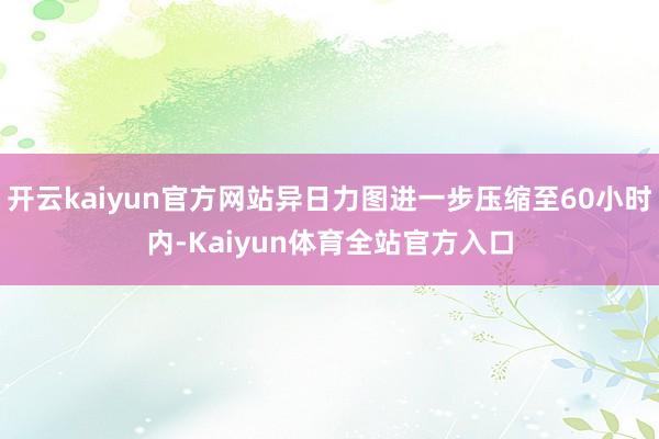 开云kaiyun官方网站异日力图进一步压缩至60小时内-Kaiyun体育全站官方入口