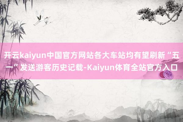 开云kaiyun中国官方网站各大车站均有望刷新“五一”发送游客历史记载-Kaiyun体育全站官方入口
