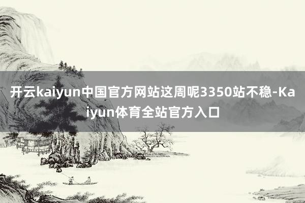 开云kaiyun中国官方网站这周呢3350站不稳-Kaiyun体育全站官方入口