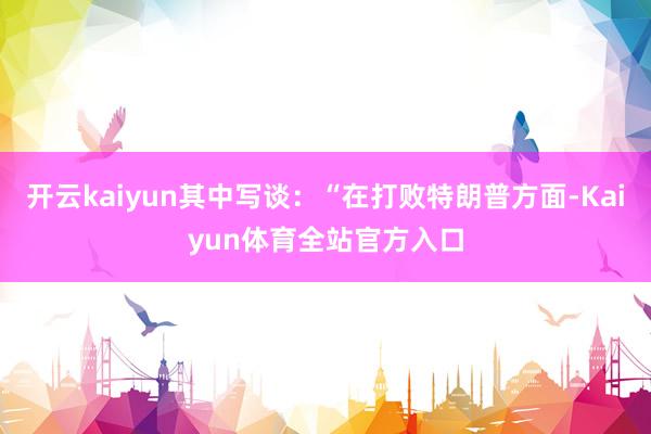 开云kaiyun其中写谈：“在打败特朗普方面-Kaiyun体育全站官方入口