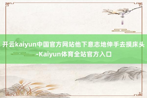 开云kaiyun中国官方网站他下意志地伸手去摸床头-Kaiyun体育全站官方入口