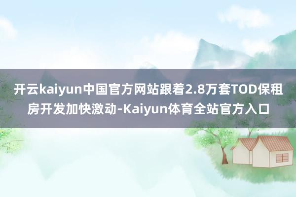 开云kaiyun中国官方网站跟着2.8万套TOD保租房开发加快激动-Kaiyun体育全站官方入口