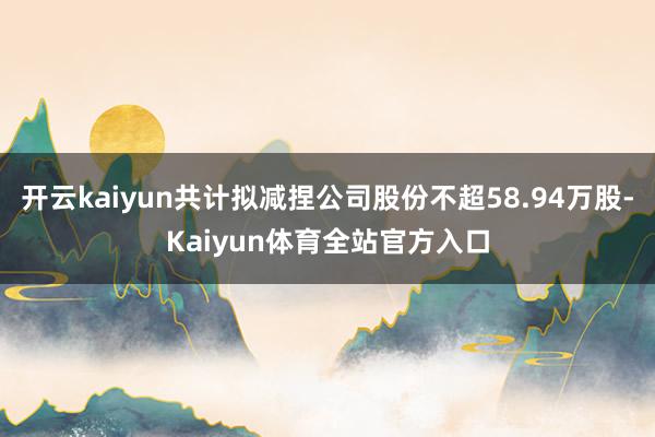 开云kaiyun共计拟减捏公司股份不超58.94万股-Kaiyun体育全站官方入口