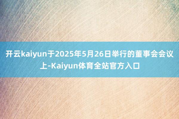 开云kaiyun于2025年5月26日举行的董事会会议上-Kaiyun体育全站官方入口